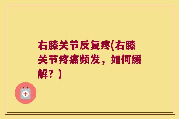 右膝关节反复疼(右膝关节频发,如何缓解?) 右膝关节反复疼(右膝关节频发,如何缓解?)