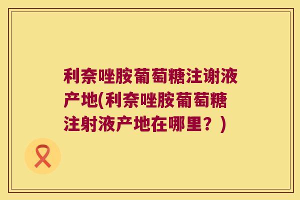 利奈唑胺葡萄糖注谢液产地(利奈唑胺葡萄糖注射液产地在哪里?) 利奈唑胺葡萄糖注谢液产地(利奈唑胺葡萄糖注射液产地在哪里?)