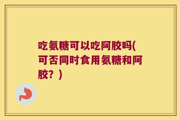 吃氨糖可以吃阿胶吗(可否同时食用氨糖和阿胶？)