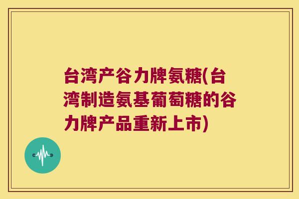台湾产谷力牌氨糖(台湾制造氨基葡萄糖的谷力牌产品重新上市) 台湾产谷力牌氨糖(台湾制造氨基葡萄糖的谷力牌产品重新上市)