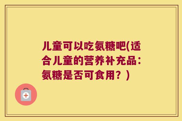 儿童可以吃氨糖吧(适合儿童的营养补充品：氨糖是否可食用？)