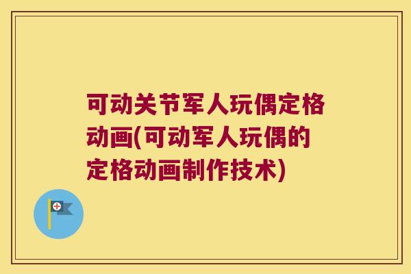 可动关节军人玩偶定格动画(可动军人玩偶的定格动画制作技术)