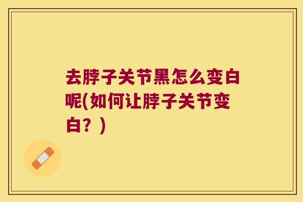 去脖子关节黑怎么变白呢(如何让脖子关节变白？)