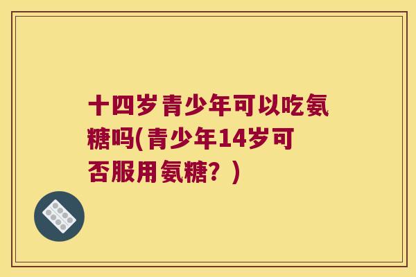 十四岁青少年可以吃氨糖吗(青少年14岁可否服用氨糖?) 十四岁青少年可以吃氨糖吗(青少年14岁可否服用氨糖?)