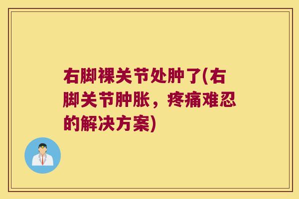 右脚裸关节处肿了(右脚关节,难忍的解决方案) 右脚裸关节处肿了(右脚关节,难忍的解决方案)
