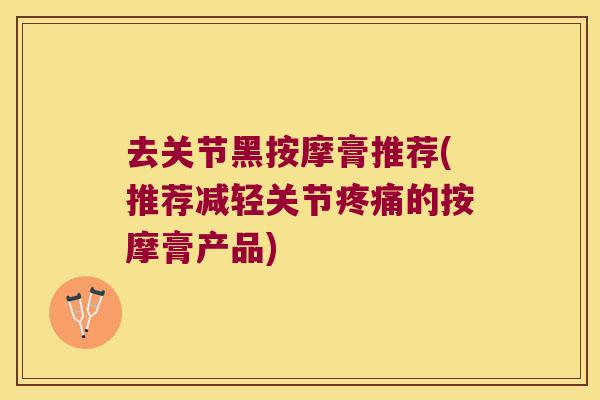 去关节黑按摩膏推荐(推荐减轻关节的按摩膏产品)