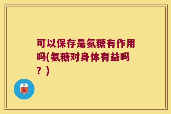 可以保存是氨糖有作用吗(氨糖对身体有益吗?) 可以保存是氨糖有作用吗(氨糖对身体有益吗?)