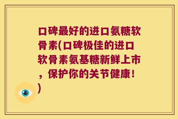 口碑好的进口氨糖软骨素(口碑极佳的进口软骨素氨基糖新鲜上市，保护你的关节健康！)