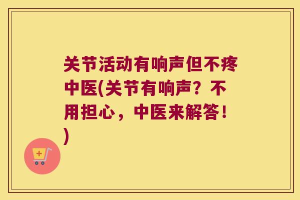 关节活动有响声但不疼中医(关节有响声?不用担心,中医来解答!) 关节活动有响声但不疼中医(关节有响声?不用担心,中医来解答!)