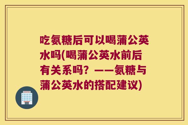 吃氨糖后可以喝蒲公英水吗(喝蒲公英水前后有关系吗？——氨糖与蒲公英水的搭配建议)