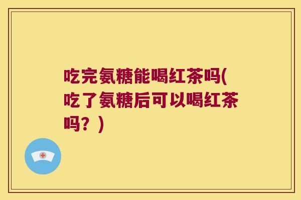 吃完氨糖能喝红茶吗(吃了氨糖后可以喝红茶吗?) 吃完氨糖能喝红茶吗(吃了氨糖后可以喝红茶吗?)