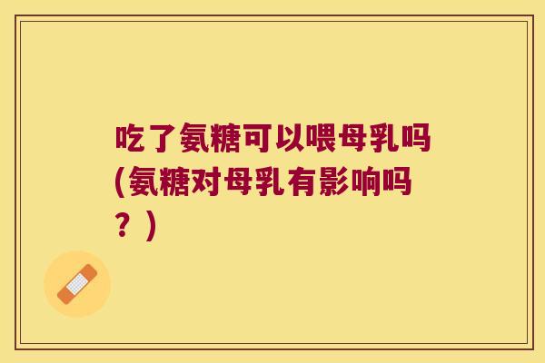 吃了氨糖可以喂母乳吗(氨糖对母乳有影响吗？)