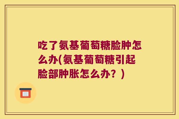 吃了氨基葡萄糖脸肿怎么办(氨基葡萄糖引起脸部怎么办？)