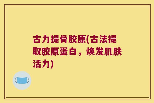 古力提骨胶原(古法提取胶原蛋白,焕发活力) 古力提骨胶原(古法提取胶原蛋白,焕发活力)