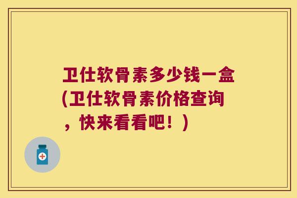 卫仕软骨素多少钱一盒(卫仕软骨素价格查询，快来看看吧！)