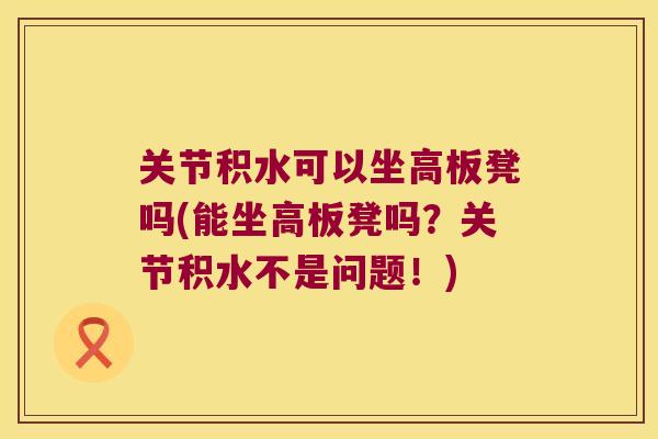 关节积水可以坐高板凳吗(能坐高板凳吗？关节积水不是问题！)