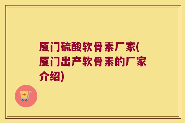 厦门硫酸软骨素厂家(厦门出产软骨素的厂家介绍)