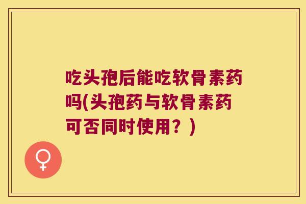 吃头孢后能吃软骨素药吗(头孢药与软骨素药可否同时使用？)