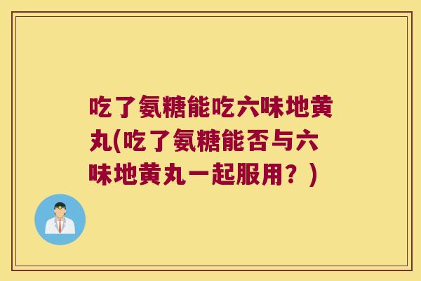 吃了氨糖能吃六味地黄丸(吃了氨糖能否与六味地黄丸一起服用？)