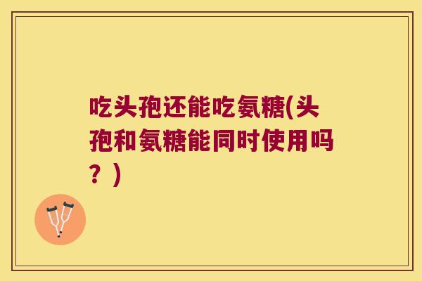 吃头孢还能吃氨糖(头孢和氨糖能同时使用吗？)