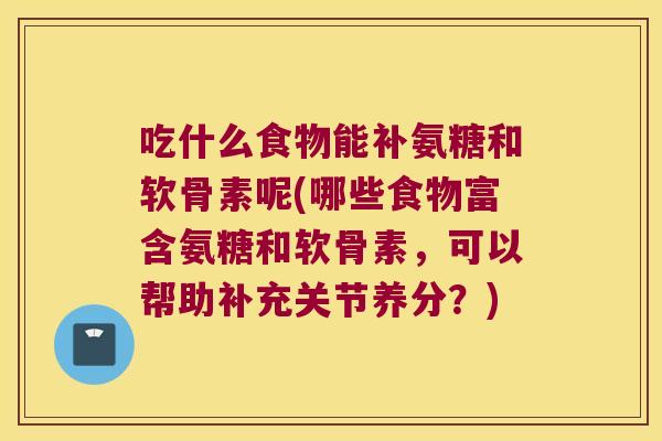 吃什么食物能补氨糖和软骨素呢(哪些食物富含氨糖和软骨素，可以帮助补充关节养分？)