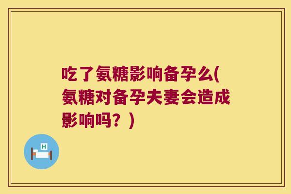 吃了氨糖影响备孕么(氨糖对备孕夫妻会造成影响吗？)