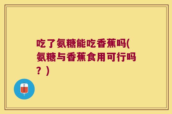 吃了氨糖能吃香蕉吗(氨糖与香蕉食用可行吗?) 吃了氨糖能吃香蕉吗(氨糖与香蕉食用可行吗?)