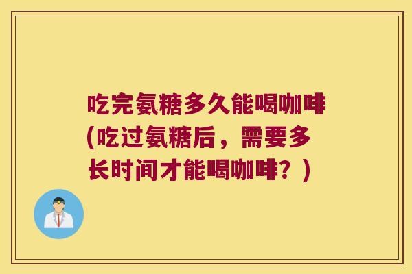 吃完氨糖多久能喝咖啡(吃过氨糖后，需要多长时间才能喝咖啡？)
