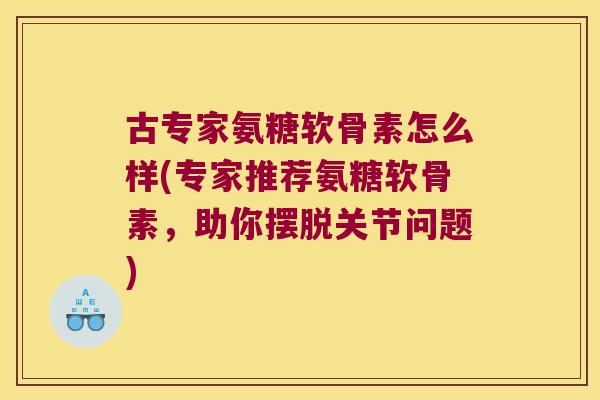 古专家氨糖软骨素怎么样(专家推荐氨糖软骨素,助你摆脱关节问题) 古专家氨糖软骨素怎么样(专家推荐氨糖软骨素,助你摆脱关节问题)