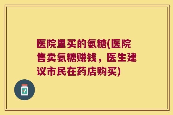 医院里买的氨糖(医院售卖氨糖赚钱，医生建议市民在药店购买)