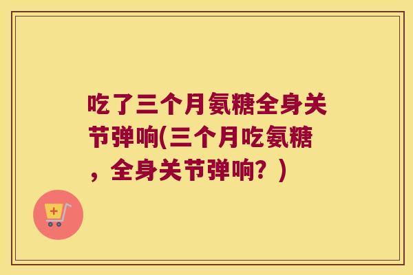 吃了三个月氨糖全身关节弹响(三个月吃氨糖，全身关节弹响？)