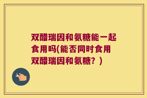 双醋瑞因和氨糖能一起食用吗(能否同时食用双醋瑞因和氨糖?) 双醋瑞因和氨糖能一起食用吗(能否同时食用双醋瑞因和氨糖?)