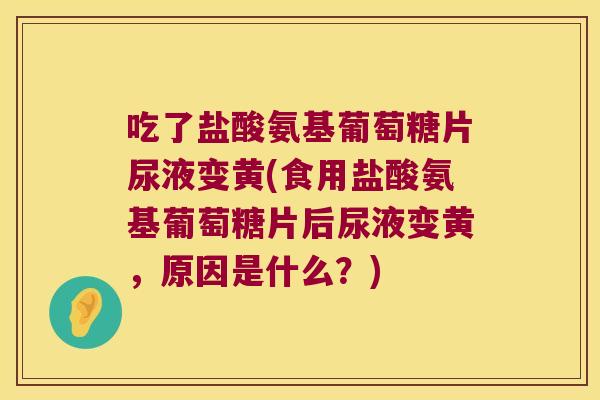 吃了盐酸氨基葡萄糖片尿液变黄(食用盐酸氨基葡萄糖片后尿液变黄，原因是什么？)