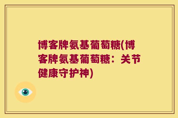 博客牌氨基葡萄糖(博客牌氨基葡萄糖:关节健康守护神) 博客牌氨基葡萄糖(博客牌氨基葡萄糖:关节健康守护神)