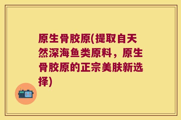原生骨胶原(提取自天然深海鱼类原料，原生骨胶原的正宗美肤新选择)