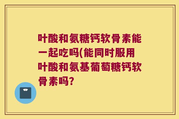 叶酸和氨糖钙软骨素能一起吃吗(能同时服用叶酸和氨基葡萄糖钙软骨素吗? 叶酸和氨糖钙软骨素能一起吃吗(能同时服用叶酸和氨基葡萄糖钙软骨素吗?