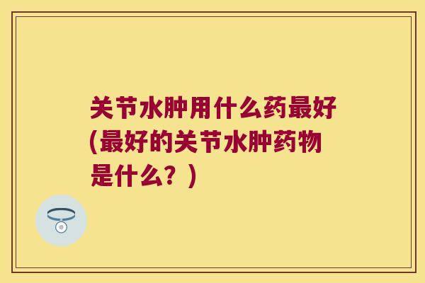 关节水肿用什么药好(好的关节水肿是什么？)