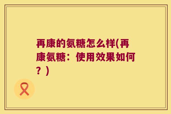 再康的氨糖怎么样(再康氨糖:使用效果如何?) 再康的氨糖怎么样(再康氨糖:使用效果如何?)