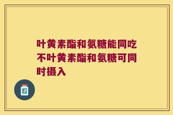 叶黄素酯和氨糖能同吃不叶黄素酯和氨糖可同时摄入 叶黄素酯和氨糖能同吃不叶黄素酯和氨糖可同时摄入