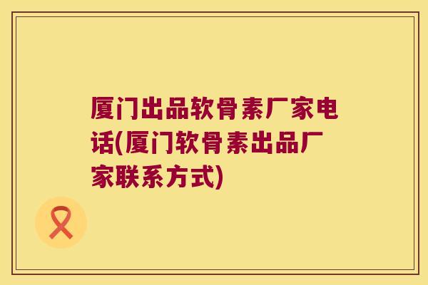 厦门出品软骨素厂家电话(厦门软骨素出品厂家联系方式)