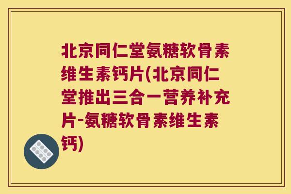 北京同仁堂氨糖软骨素维生素钙片(北京同仁堂推出三合一营养补充片-氨糖软骨素维生素钙) 北京同仁堂氨糖软骨素维生素钙片(北京同仁堂推出三合一营养补充片-氨糖软骨素维生素钙)