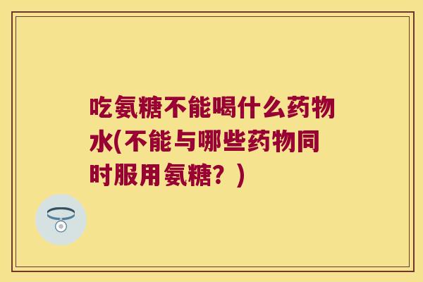 吃氨糖不能喝什么水(不能与哪些同时服用氨糖?) 吃氨糖不能喝什么水(不能与哪些同时服用氨糖?)