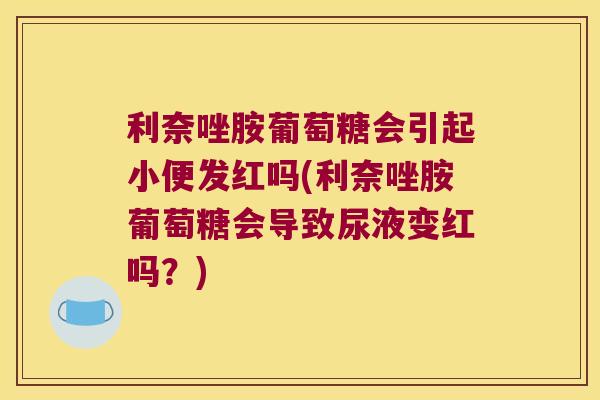 利奈唑胺葡萄糖会引起小便发红吗(利奈唑胺葡萄糖会导致尿液变红吗?) 利奈唑胺葡萄糖会引起小便发红吗(利奈唑胺葡萄糖会导致尿液变红吗?)
