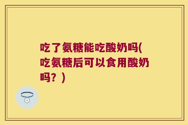 吃了氨糖能吃酸奶吗(吃氨糖后可以食用酸奶吗？)