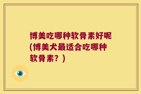 博美吃哪种软骨素好呢(博美犬适合吃哪种软骨素?) 博美吃哪种软骨素好呢(博美犬适合吃哪种软骨素?)