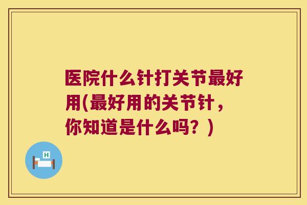 医院什么针打关节好用(好用的关节针，你知道是什么吗？)