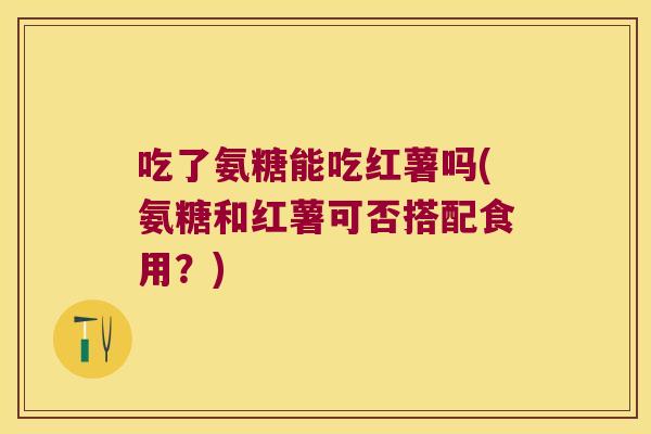 吃了氨糖能吃红薯吗(氨糖和红薯可否搭配食用？)
