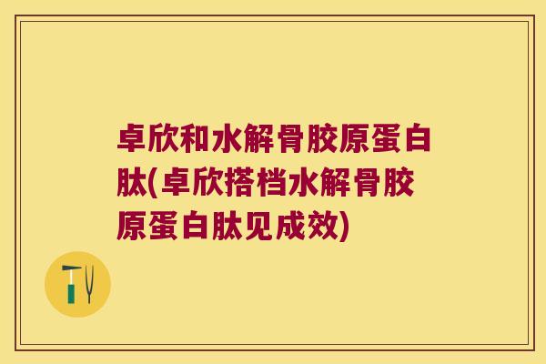 卓欣和水解骨胶原蛋白肽(卓欣搭档水解骨胶原蛋白肽见成效)