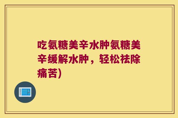 吃氨糖美辛水肿氨糖美辛缓解水肿，轻松祛除痛苦)
