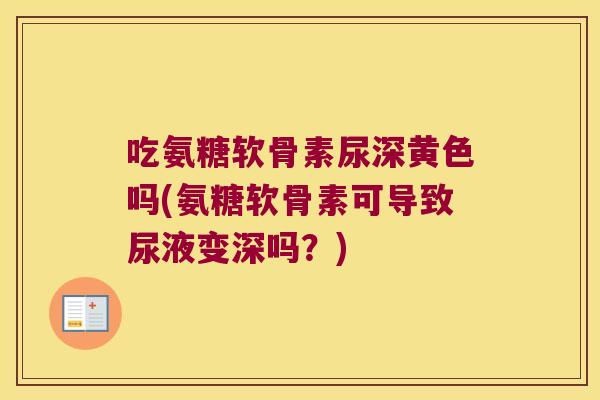 吃氨糖软骨素尿深黄色吗(氨糖软骨素可导致尿液变深吗？)